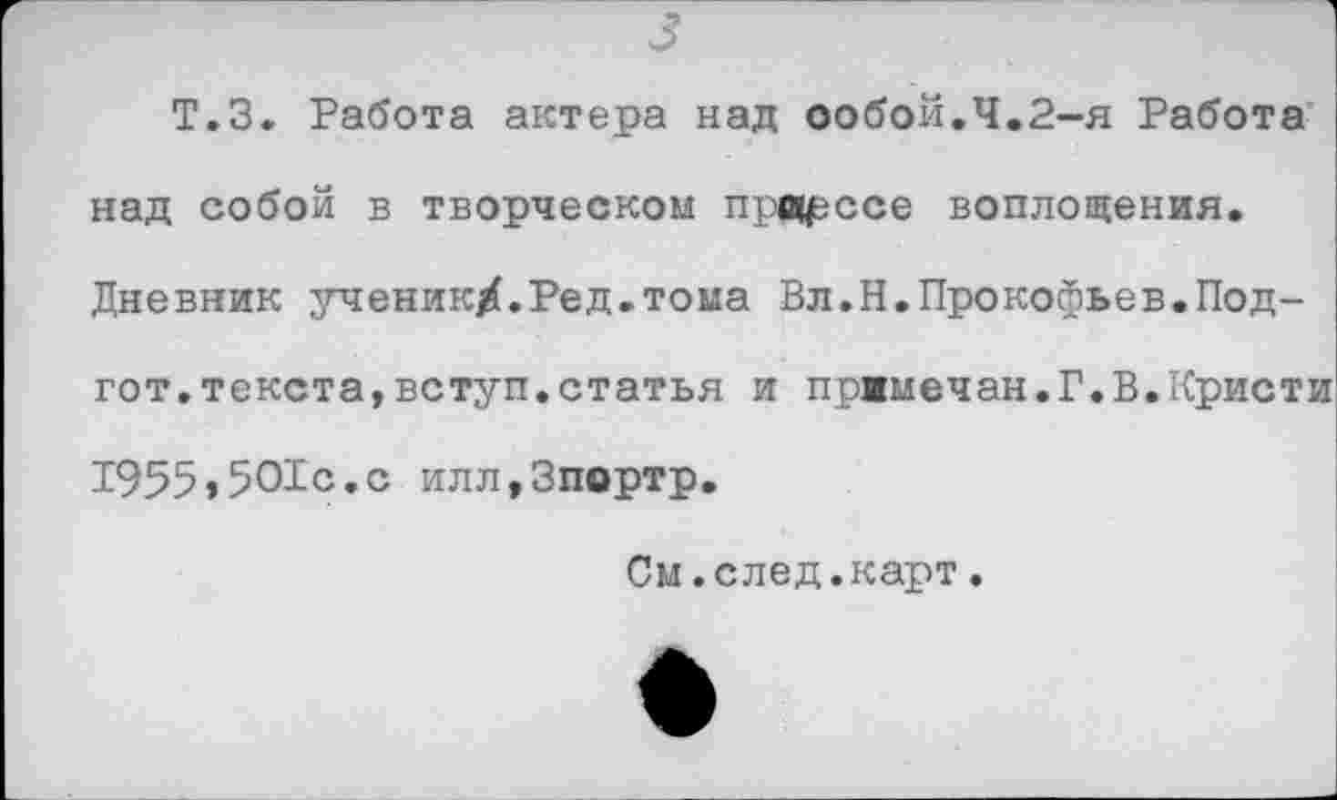 ﻿3
Т.З. Работа актера над собой.Ч.2-я Работа над собой в творческом провесе воплощения. Дневник ученик/.Ред.тома Вл.Н.Прокофьев.Под-гот.текста,вступ.статья и пржмечан.Г.В.Кристи 1955,501с.с илл.Зпортр.
См.след.карт.